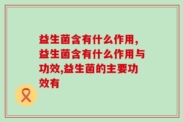 益生菌含有什么作用?什么人群需要补充益生菌? 益生菌含有什么作用?什么人群需要补充益生菌?
