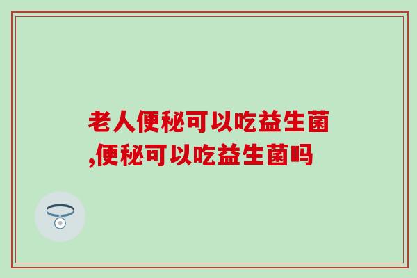 老人便秘可以吃益生菌吗？常喝益生菌肠道更健康