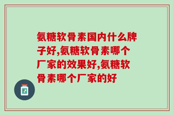 氨糖软骨素国内什么牌子好，最好的竟是“它”