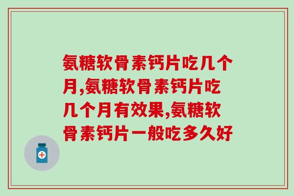 氨糖软骨素钙片吃几个月见效？氨糖产品可以长期吃吗？