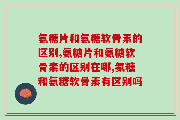 氨糖片和氨糖软骨素的区别是什么？延缓关节衰老应该怎么选？