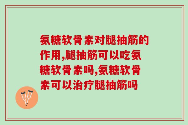 氨糖软骨素对腿抽筋的作用?怎么选择适合腿抽筋的产品? 氨糖软骨素对腿抽筋的作用?怎么选择适合腿抽筋的产品?
