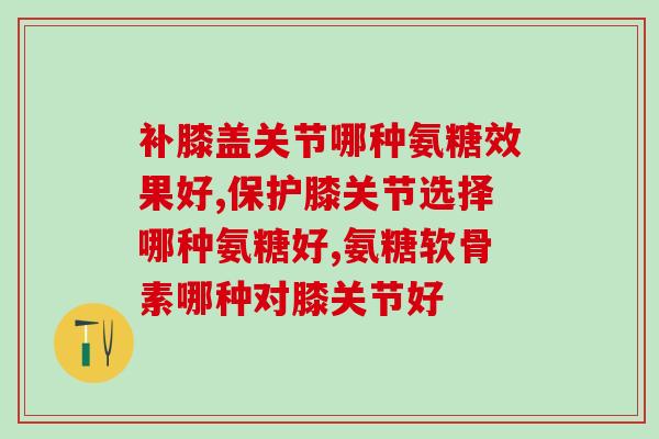 补膝盖关节哪种氨糖效果好?你的氨糖选对了吗? 补膝盖关节哪种氨糖效果好?你的氨糖选对了吗?