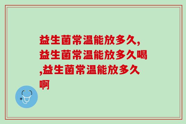 益生菌常温能放多久,怎么样才能不变质? 益生菌常温能放多久,怎么样才能不变质?