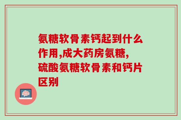 氨糖软骨素钙片对颈椎病有好处吗？解析氨糖软骨素钙片的功效与作用？