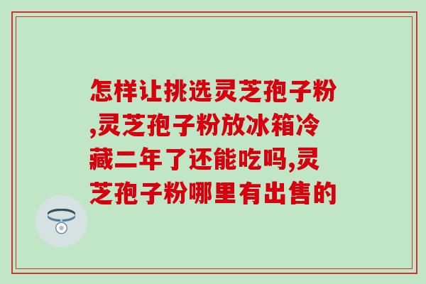 正规的灵芝孢子粉品牌好？如何选择优质的灵芝孢子粉品牌？