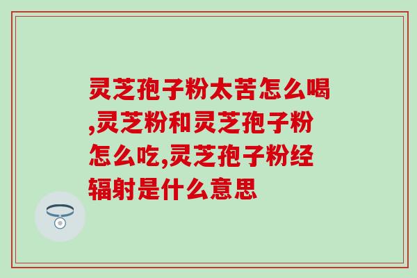同仁牌灵芝孢子粉胶囊的功效与用法？详解同仁牌灵芝孢子粉胶囊的营养成分和服用方法？
