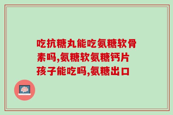 内江氨糖软骨素加钙(重写后的标题：原料源自原产地，内江氨糖软骨素加钙营养保健品推荐)