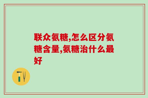 怎么区别氨糖的好坏(如何辨别氨糖的优劣？  氨糖好坏鉴别技巧)