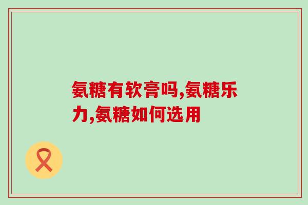 氨基葡萄糖片跟氨糖软骨素(比较氨基葡萄糖片和氨糖软骨素的作用效果)