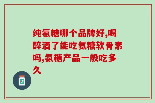 什么牌子的氨糖软骨素效果好？选择适合自己的氨糖软骨素品牌？
