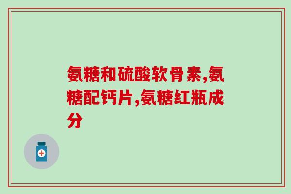 怎么选氨糖钙片吃(如何选择正确的氨糖钙片，保障您的健康？)