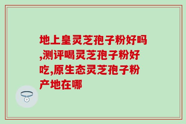 冠县芝缘堂灵芝孢子粉好吗(冠县芝缘堂灵芝孢子粉的功效及使用方法