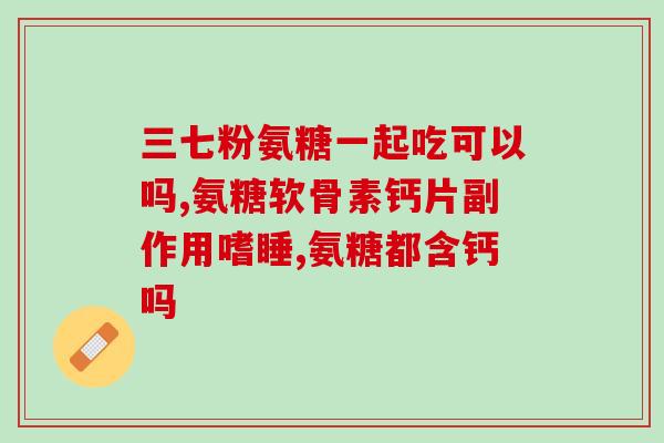 氨糖和非甾体一起吃(氨糖与非甾体类药物联合使用的注意事项)