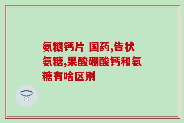 安徽氨糖软骨素钙怎样(安徽生产的氨糖软骨素钙制剂详解