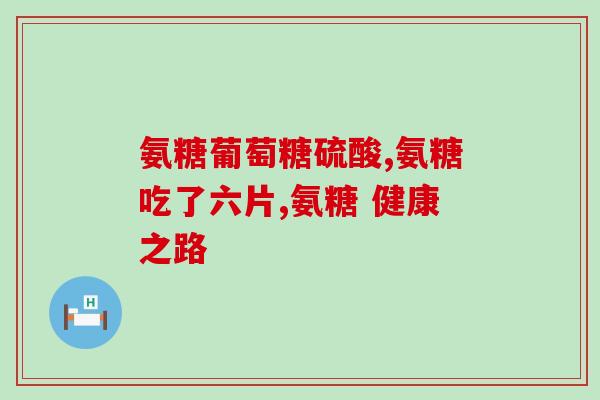 氨糖多吃6个月(长仅允许6个月!探究氨糖使用周期) 氨糖多吃6个月(长仅允许6个月!探究氨糖使用周期)