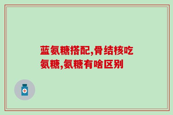 氨糖胶囊都有啥(氨糖胶囊的功效与作用详解)