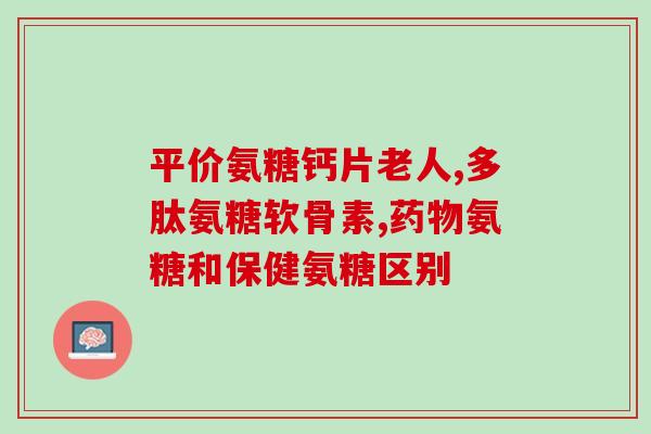 仁和氨糖软骨素肽钙(仁和氨糖软骨素肽钙保护关节，缓解骨关节疼痛)