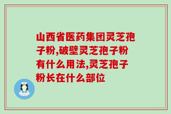 安徽中医药大学灵芝孢子粉(安徽中医药大学研究发现灵芝孢子粉具有多种保健功效)