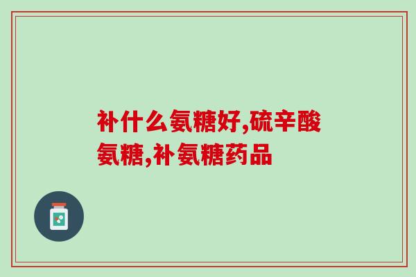 南京海辰药业生产的氨糖(南京企业推出氨糖保健品)