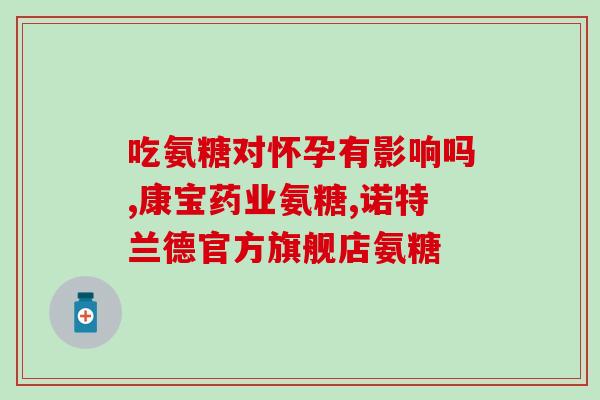 吃氨基葡萄糖片会影响男方备孕吗(氨基葡萄糖片对男性备孕有影响吗？)