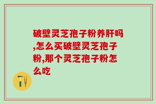 灵芝孢子哪个牌子的好 (灵芝孢子哪个品牌最佳选择？)