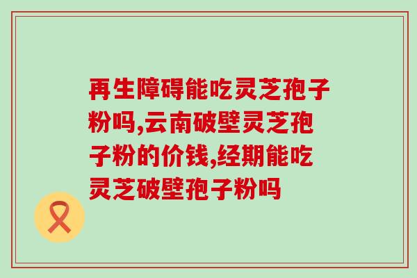 灵芝破皮孢子粉的功效(灵芝孢子粉的功效及用途)