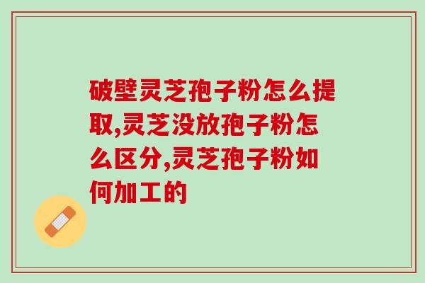 灵芝破壁孢子粉与灵芝粉的区别 (灵芝孢子粉与灵芝粉的区别及选择指南)