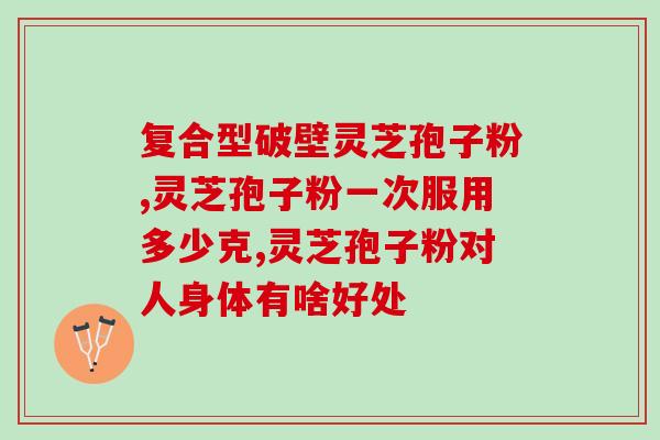 破壁灵芝孢子粉的功效好？睦仁堂破壁灵芝孢子粉怎么样