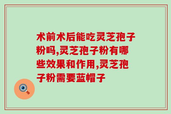 破壁灵芝孢子粉高破壁(高效吸收！破壁灵芝孢子粉全新上市)