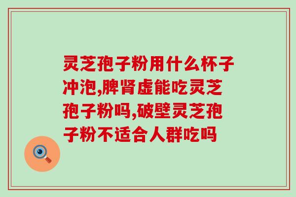 破壁灵芝孢子粉能泡酒吗？灵芝孢子油有什么作用