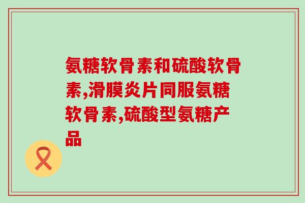 氨基硫酸软骨素d维钙(氨基硫酸软骨素D维钙：一款全面保护关节的营养品)