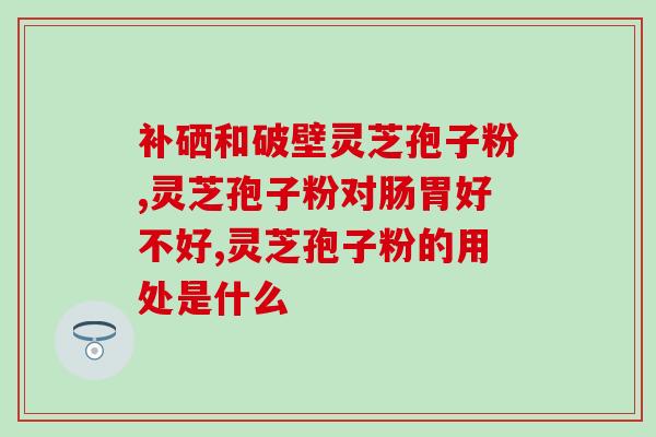 芝言牌孢子粉(芝言牌孢子粉：改善肠道菌群，提高免疫力)