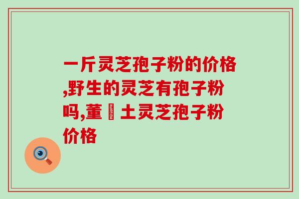 芝草堂灵芝孢子粉价格(芝草堂灵芝孢子粉价格一览，直击最实惠！)