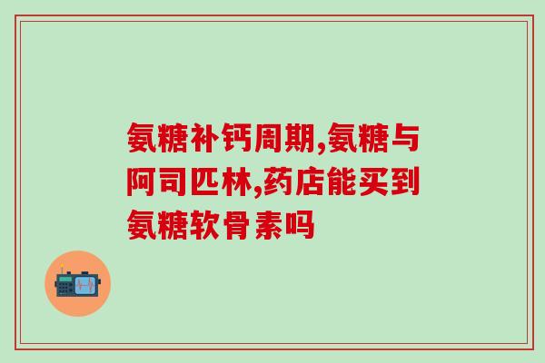 氨基氨糖软骨素钙片的功效(氨基葡萄糖钙片：保护关节，促进骨骼健康)