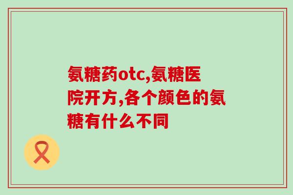 氨基葡萄糖胶囊种类(可选氨基葡萄糖胶囊一览