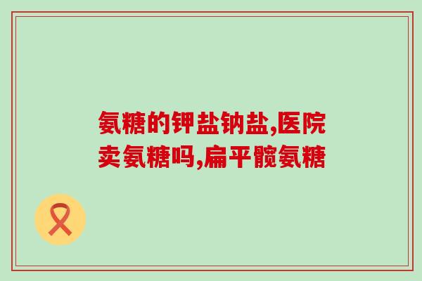 氨糖有几(氨糖的功效和用途简介)