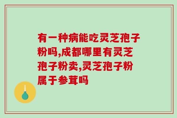 高吃灵芝孢子粉?高可以吃灵芝粉吗? 高吃灵芝孢子粉?高可以吃灵芝粉吗?