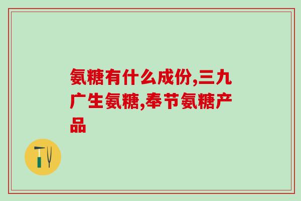 氨糖的品种有什么不同(氨糖品种特点与用途详解)