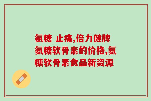 氨糖美辛作用(氨糖美辛的功效及作用详解)