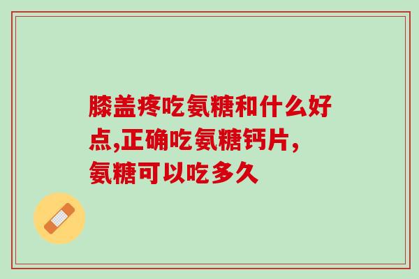 氨糖片和颗粒哪个好(氨糖片和颗粒的使用效果与区别对比分析)