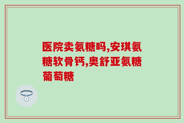 氨糖胶囊全名叫什么药(氨糖胶囊的全名叫什么药？)