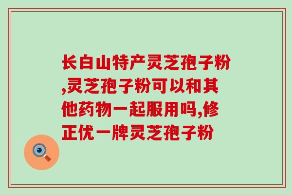 山东破壁灵芝孢子粉批发？吉林抚松玉秀堂灵芝破壁孢子粉价格