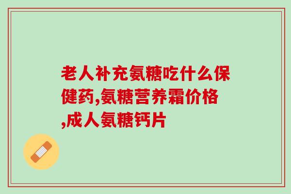 氨糖钙片鉴别(氨糖钙片的功效和使用方法详解)