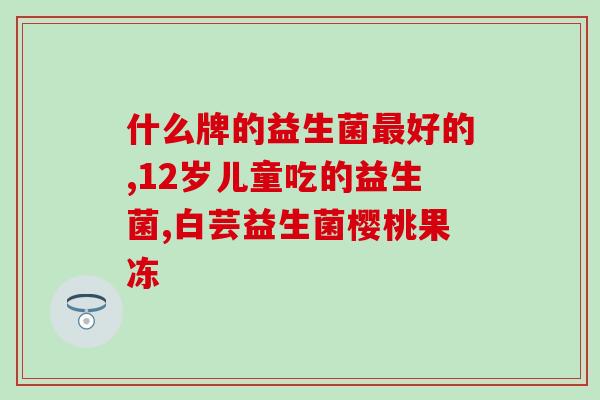 幼儿益生菌含什么酶好(幼儿益生菌酶含量丰富，助宝宝顺畅消化)