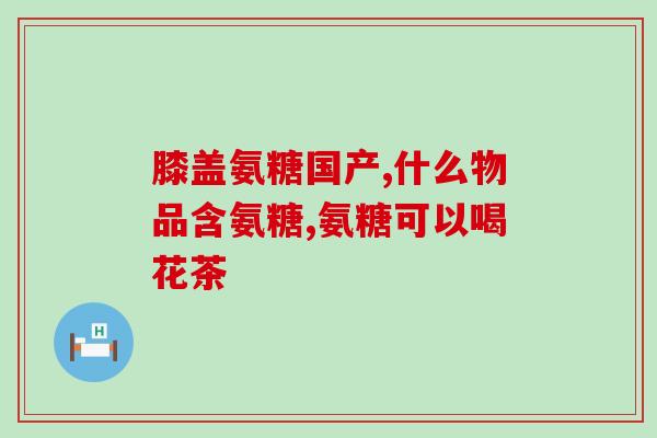 盐酸氨基葡萄糖胶囊的功能主治(盐酸氨基葡萄糖胶囊能有效治疗关节炎和软骨损伤)