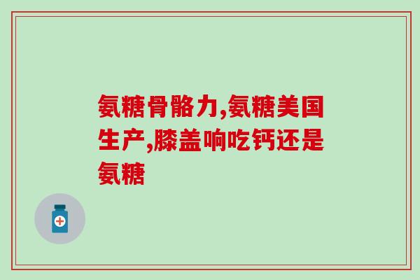 美国绿瓶氨糖软骨素好吗(美国绿瓶氨糖软骨素：真的有用吗？)