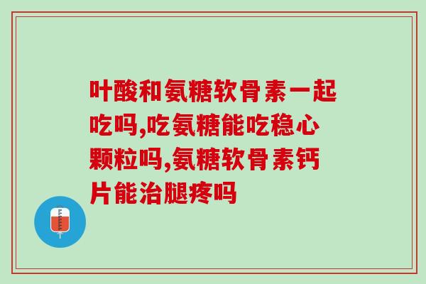 美国氨糖软骨素一天吃几个(氨糖软骨素的正确用量是什么？