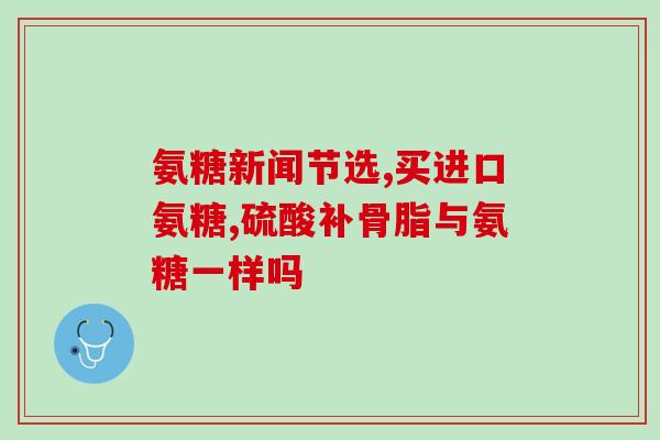 葡萄糖胺钙与氨糖(葡萄糖胺钙和氨糖的作用及区别)
