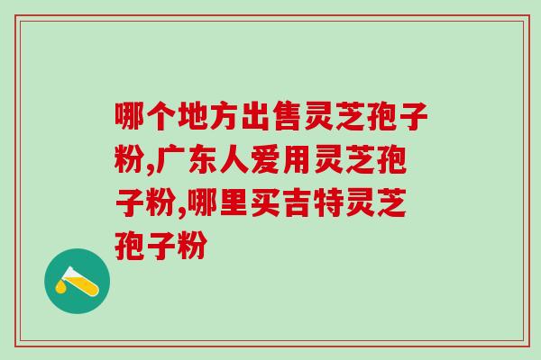 唐山灵芝孢子油？哪里能买到正宗灵芝孢子油